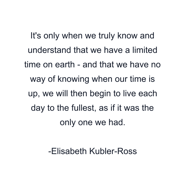 It's only when we truly know and understand that we have a limited time on earth - and that we have no way of knowing when our time is up, we will then begin to live each day to the fullest, as if it was the only one we had.