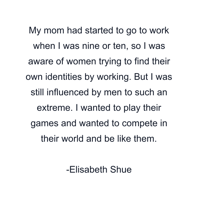 My mom had started to go to work when I was nine or ten, so I was aware of women trying to find their own identities by working. But I was still influenced by men to such an extreme. I wanted to play their games and wanted to compete in their world and be like them.