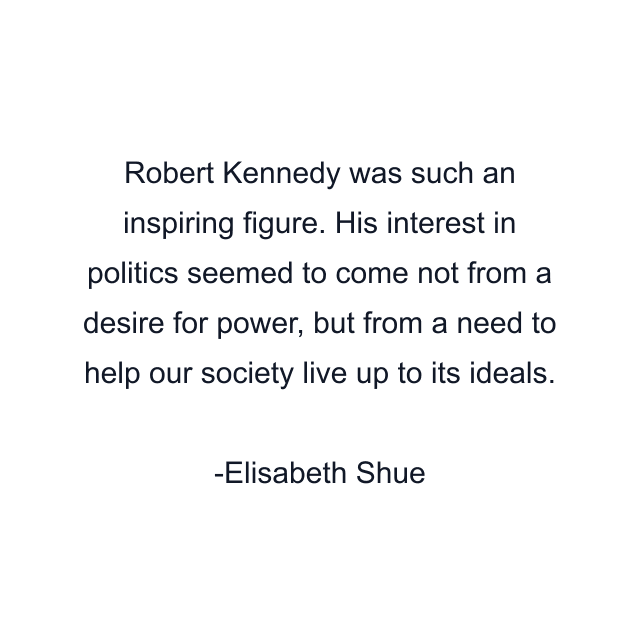 Robert Kennedy was such an inspiring figure. His interest in politics seemed to come not from a desire for power, but from a need to help our society live up to its ideals.