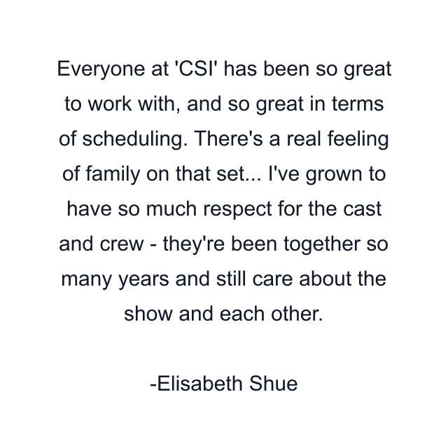 Everyone at 'CSI' has been so great to work with, and so great in terms of scheduling. There's a real feeling of family on that set... I've grown to have so much respect for the cast and crew - they're been together so many years and still care about the show and each other.