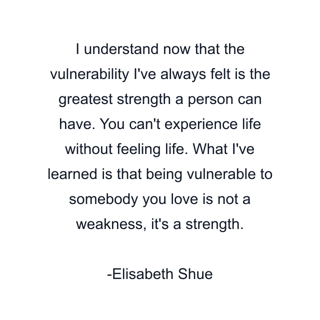 I understand now that the vulnerability I've always felt is the greatest strength a person can have. You can't experience life without feeling life. What I've learned is that being vulnerable to somebody you love is not a weakness, it's a strength.