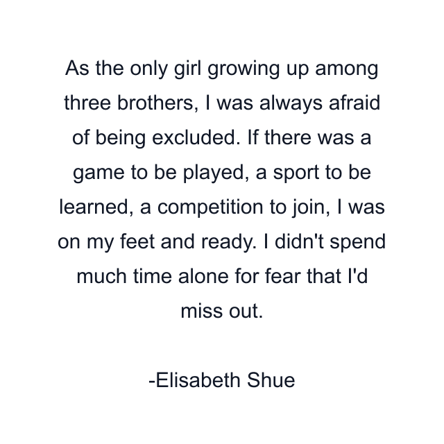 As the only girl growing up among three brothers, I was always afraid of being excluded. If there was a game to be played, a sport to be learned, a competition to join, I was on my feet and ready. I didn't spend much time alone for fear that I'd miss out.