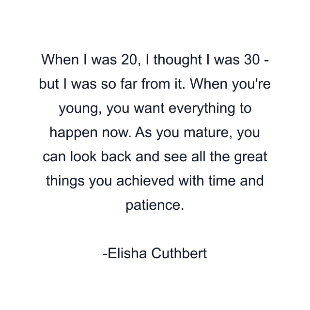 When I was 20, I thought I was 30 - but I was so far from it. When you're young, you want everything to happen now. As you mature, you can look back and see all the great things you achieved with time and patience.