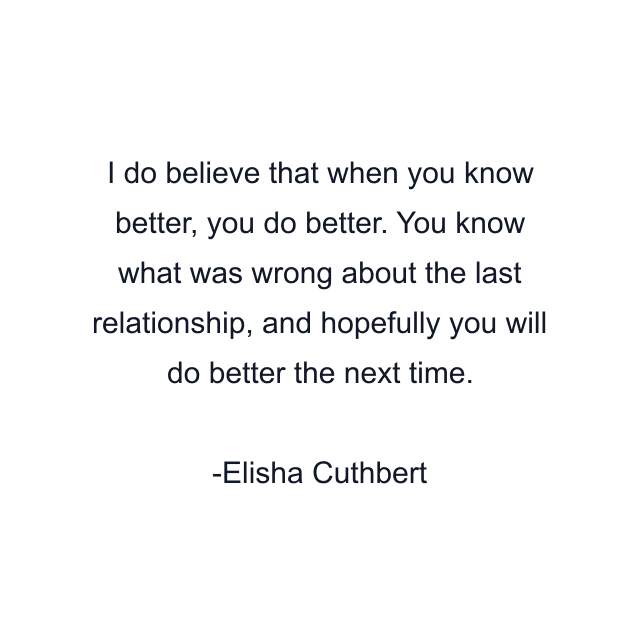 I do believe that when you know better, you do better. You know what was wrong about the last relationship, and hopefully you will do better the next time.