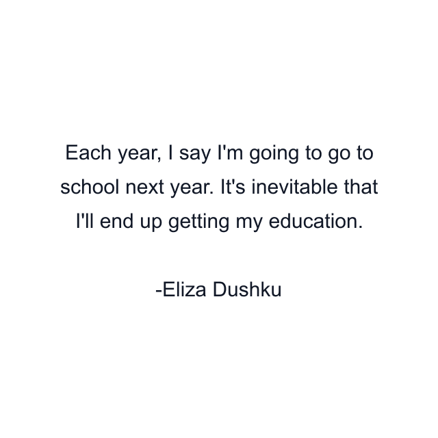 Each year, I say I'm going to go to school next year. It's inevitable that I'll end up getting my education.