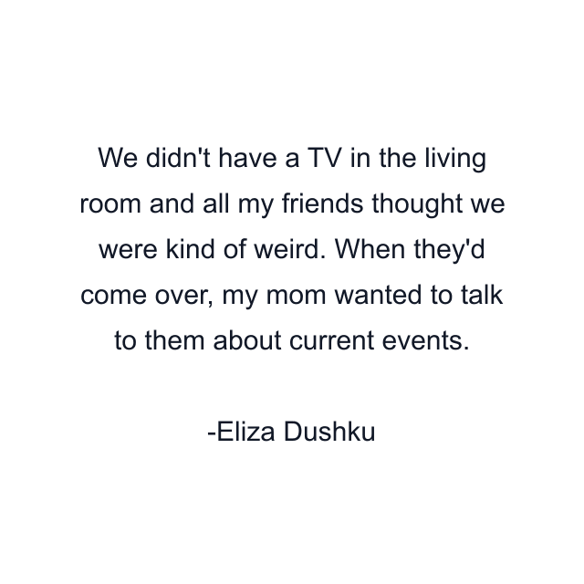 We didn't have a TV in the living room and all my friends thought we were kind of weird. When they'd come over, my mom wanted to talk to them about current events.