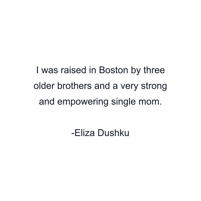 I was raised in Boston by three older brothers and a very strong and empowering single mom.