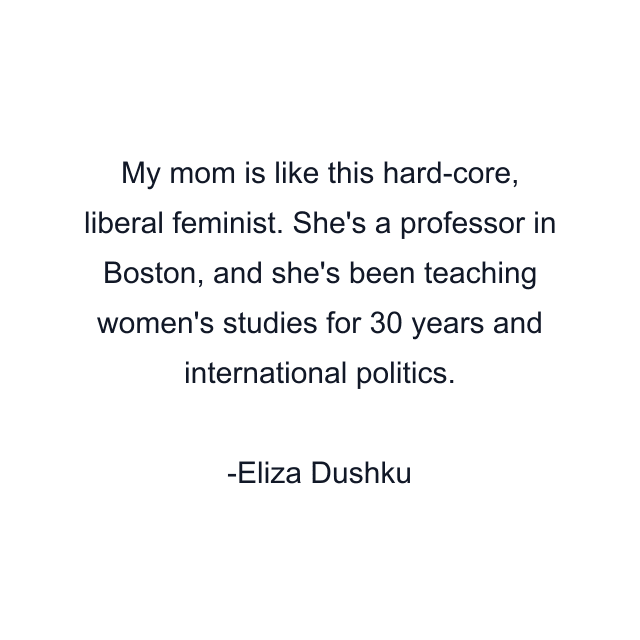 My mom is like this hard-core, liberal feminist. She's a professor in Boston, and she's been teaching women's studies for 30 years and international politics.