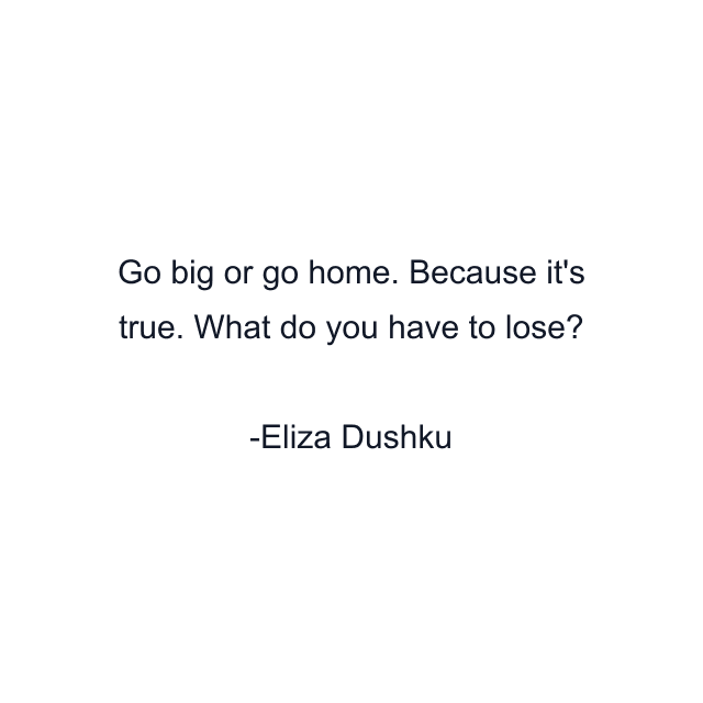 Go big or go home. Because it's true. What do you have to lose?