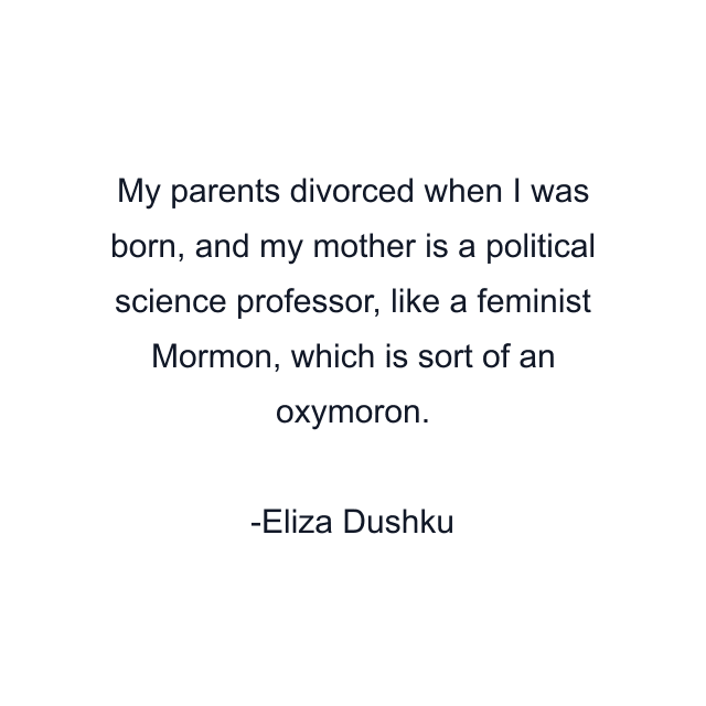 My parents divorced when I was born, and my mother is a political science professor, like a feminist Mormon, which is sort of an oxymoron.