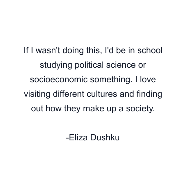 If I wasn't doing this, I'd be in school studying political science or socioeconomic something. I love visiting different cultures and finding out how they make up a society.