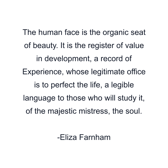 The human face is the organic seat of beauty. It is the register of value in development, a record of Experience, whose legitimate office is to perfect the life, a legible language to those who will study it, of the majestic mistress, the soul.