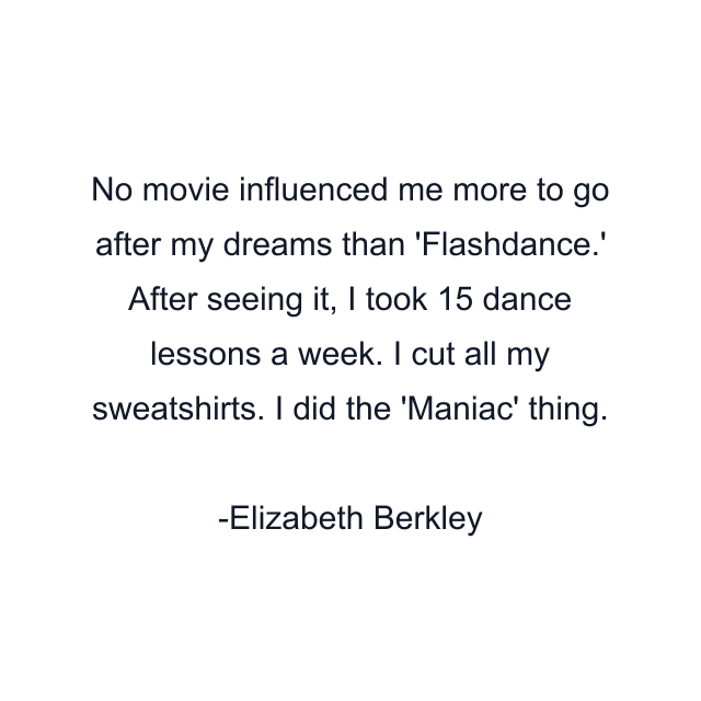 No movie influenced me more to go after my dreams than 'Flashdance.' After seeing it, I took 15 dance lessons a week. I cut all my sweatshirts. I did the 'Maniac' thing.