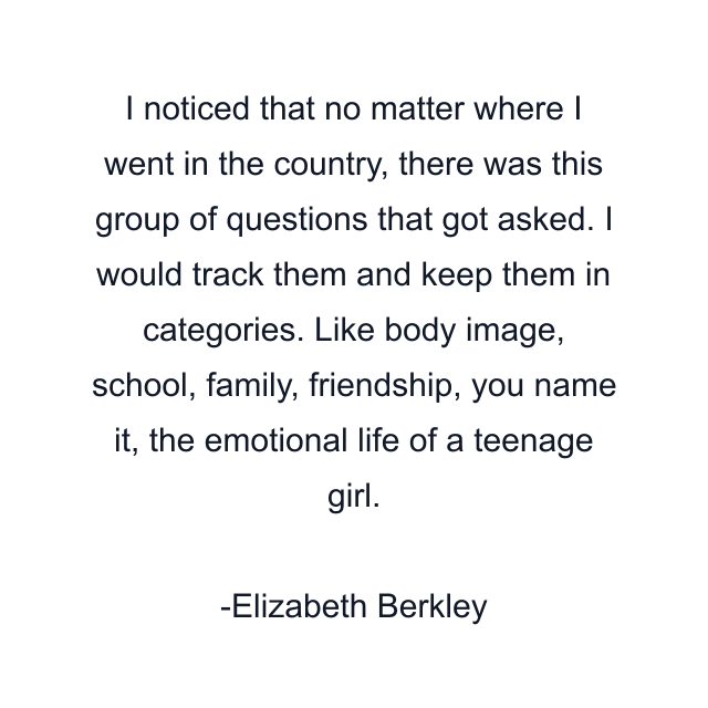 I noticed that no matter where I went in the country, there was this group of questions that got asked. I would track them and keep them in categories. Like body image, school, family, friendship, you name it, the emotional life of a teenage girl.