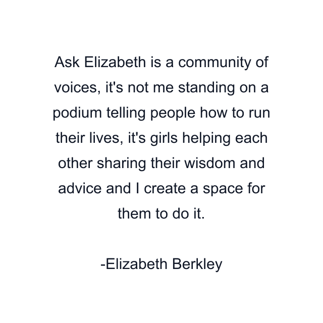 Ask Elizabeth is a community of voices, it's not me standing on a podium telling people how to run their lives, it's girls helping each other sharing their wisdom and advice and I create a space for them to do it.