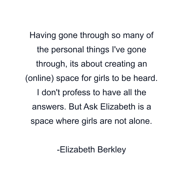 Having gone through so many of the personal things I've gone through, its about creating an (online) space for girls to be heard. I don't profess to have all the answers. But Ask Elizabeth is a space where girls are not alone.