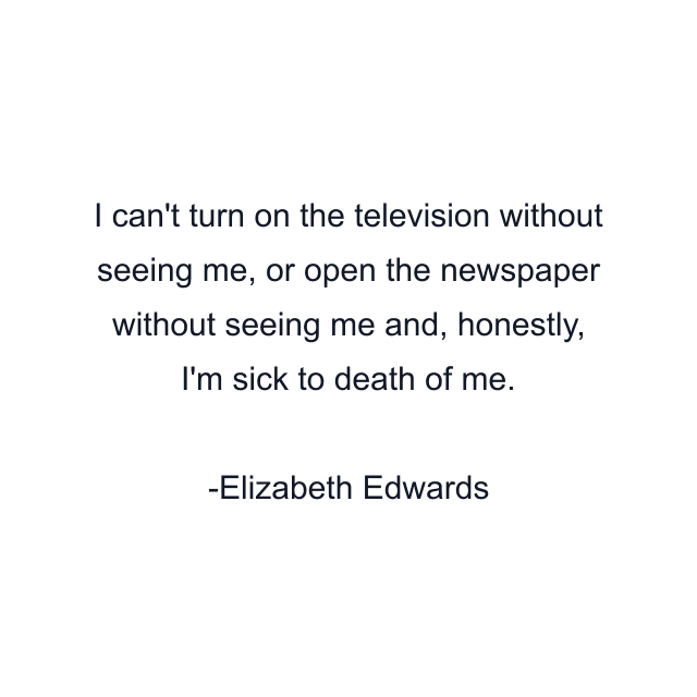 I can't turn on the television without seeing me, or open the newspaper without seeing me and, honestly, I'm sick to death of me.