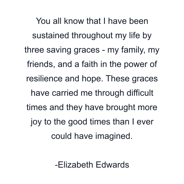 You all know that I have been sustained throughout my life by three saving graces - my family, my friends, and a faith in the power of resilience and hope. These graces have carried me through difficult times and they have brought more joy to the good times than I ever could have imagined.