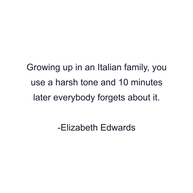 Growing up in an Italian family, you use a harsh tone and 10 minutes later everybody forgets about it.