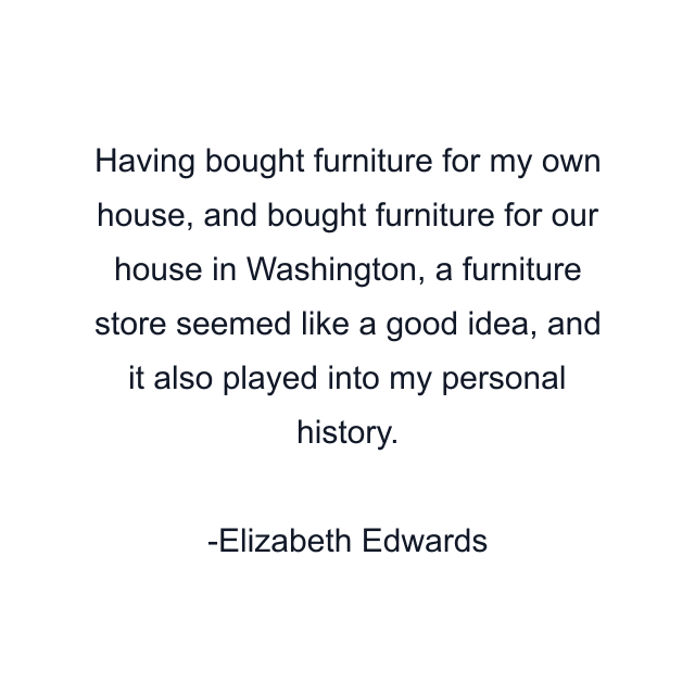 Having bought furniture for my own house, and bought furniture for our house in Washington, a furniture store seemed like a good idea, and it also played into my personal history.