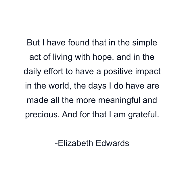 But I have found that in the simple act of living with hope, and in the daily effort to have a positive impact in the world, the days I do have are made all the more meaningful and precious. And for that I am grateful.