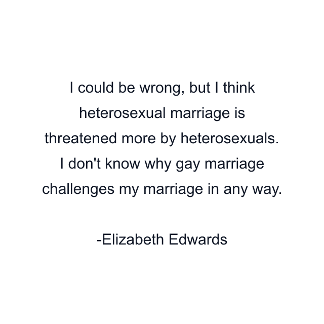 I could be wrong, but I think heterosexual marriage is threatened more by heterosexuals. I don't know why gay marriage challenges my marriage in any way.