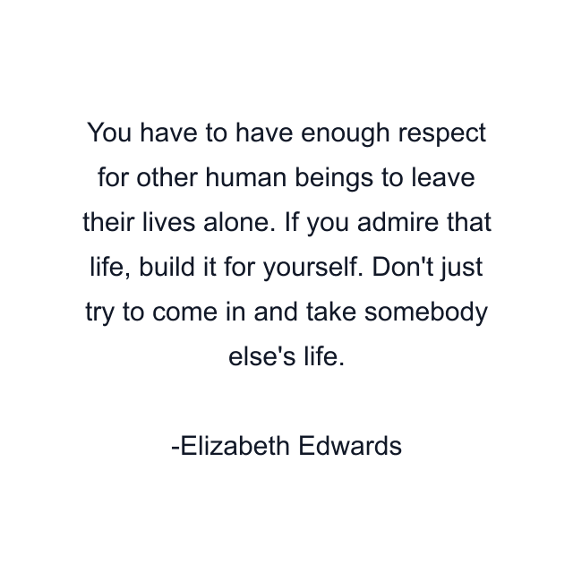 You have to have enough respect for other human beings to leave their lives alone. If you admire that life, build it for yourself. Don't just try to come in and take somebody else's life.