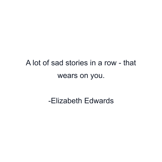 A lot of sad stories in a row - that wears on you.