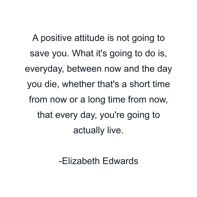 A positive attitude is not going to save you. What it's going to do is, everyday, between now and the day you die, whether that's a short time from now or a long time from now, that every day, you're going to actually live.