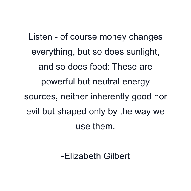 Listen - of course money changes everything, but so does sunlight, and so does food: These are powerful but neutral energy sources, neither inherently good nor evil but shaped only by the way we use them.