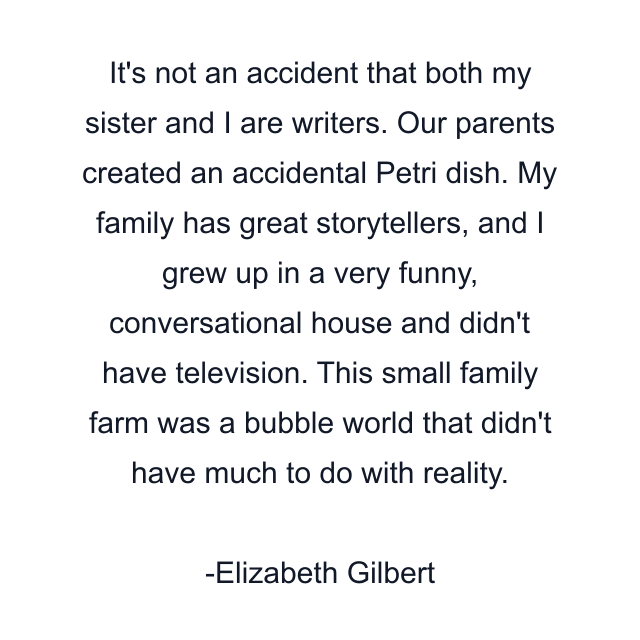 It's not an accident that both my sister and I are writers. Our parents created an accidental Petri dish. My family has great storytellers, and I grew up in a very funny, conversational house and didn't have television. This small family farm was a bubble world that didn't have much to do with reality.