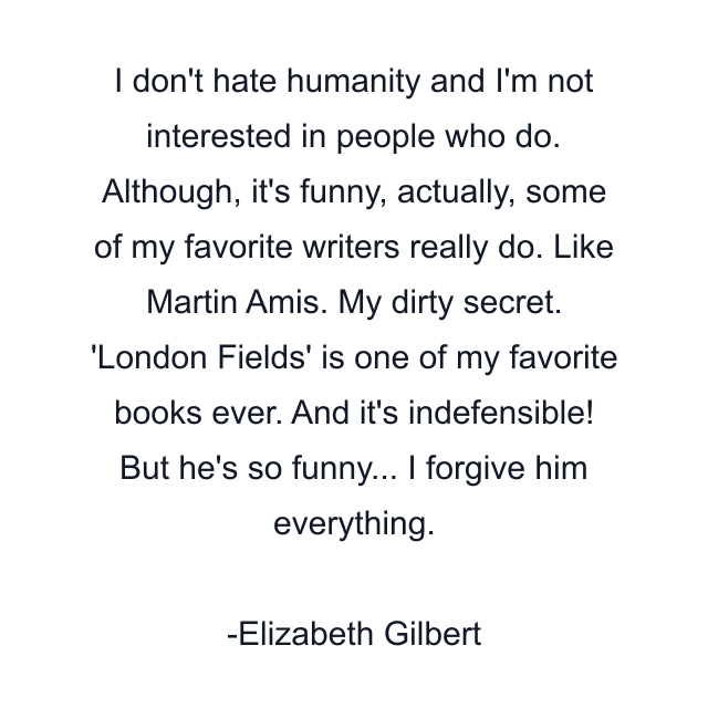 I don't hate humanity and I'm not interested in people who do. Although, it's funny, actually, some of my favorite writers really do. Like Martin Amis. My dirty secret. 'London Fields' is one of my favorite books ever. And it's indefensible! But he's so funny... I forgive him everything.