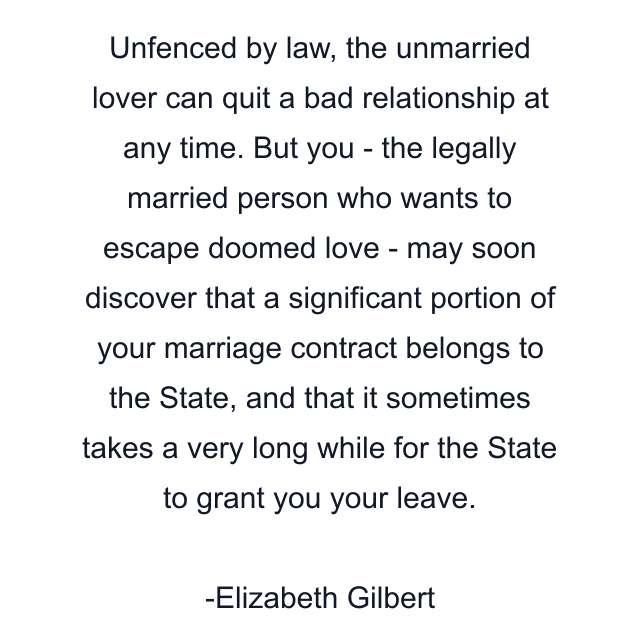 Unfenced by law, the unmarried lover can quit a bad relationship at any time. But you - the legally married person who wants to escape doomed love - may soon discover that a significant portion of your marriage contract belongs to the State, and that it sometimes takes a very long while for the State to grant you your leave.