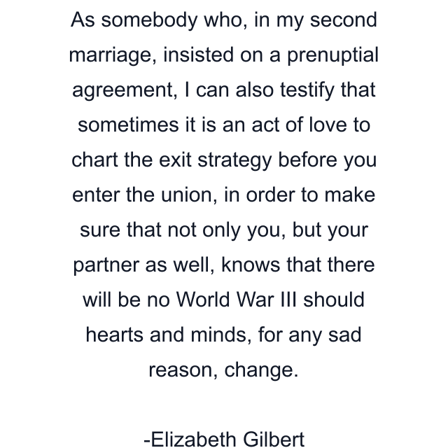 As somebody who, in my second marriage, insisted on a prenuptial agreement, I can also testify that sometimes it is an act of love to chart the exit strategy before you enter the union, in order to make sure that not only you, but your partner as well, knows that there will be no World War III should hearts and minds, for any sad reason, change.