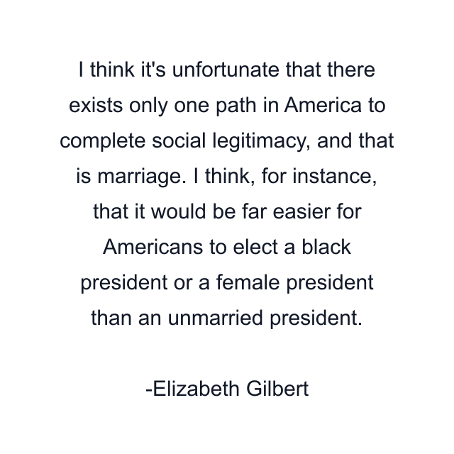 I think it's unfortunate that there exists only one path in America to complete social legitimacy, and that is marriage. I think, for instance, that it would be far easier for Americans to elect a black president or a female president than an unmarried president.