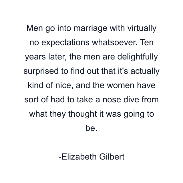 Men go into marriage with virtually no expectations whatsoever. Ten years later, the men are delightfully surprised to find out that it's actually kind of nice, and the women have sort of had to take a nose dive from what they thought it was going to be.