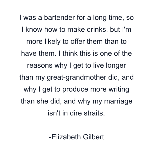 I was a bartender for a long time, so I know how to make drinks, but I'm more likely to offer them than to have them. I think this is one of the reasons why I get to live longer than my great-grandmother did, and why I get to produce more writing than she did, and why my marriage isn't in dire straits.