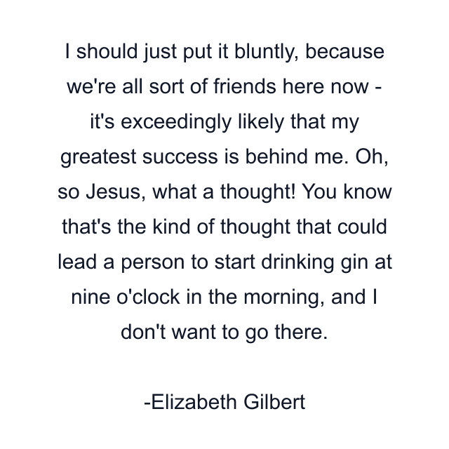 I should just put it bluntly, because we're all sort of friends here now - it's exceedingly likely that my greatest success is behind me. Oh, so Jesus, what a thought! You know that's the kind of thought that could lead a person to start drinking gin at nine o'clock in the morning, and I don't want to go there.