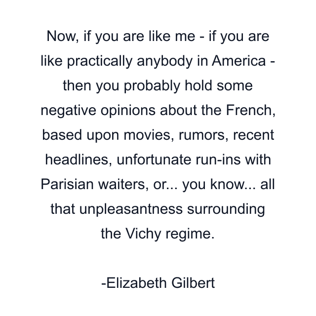 Now, if you are like me - if you are like practically anybody in America - then you probably hold some negative opinions about the French, based upon movies, rumors, recent headlines, unfortunate run-ins with Parisian waiters, or... you know... all that unpleasantness surrounding the Vichy regime.