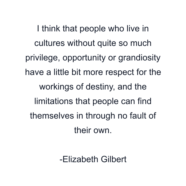 I think that people who live in cultures without quite so much privilege, opportunity or grandiosity have a little bit more respect for the workings of destiny, and the limitations that people can find themselves in through no fault of their own.