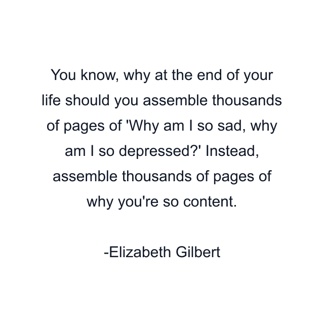 You know, why at the end of your life should you assemble thousands of pages of 'Why am I so sad, why am I so depressed?' Instead, assemble thousands of pages of why you're so content.