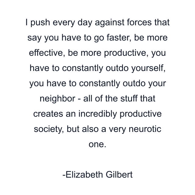 I push every day against forces that say you have to go faster, be more effective, be more productive, you have to constantly outdo yourself, you have to constantly outdo your neighbor - all of the stuff that creates an incredibly productive society, but also a very neurotic one.