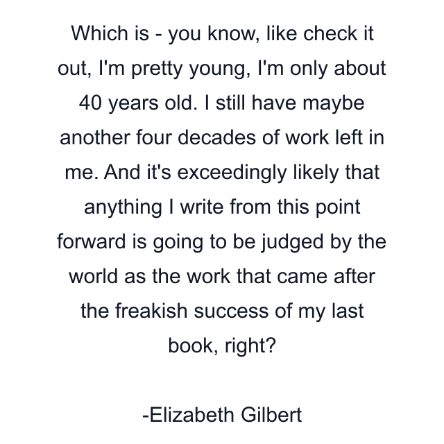 Which is - you know, like check it out, I'm pretty young, I'm only about 40 years old. I still have maybe another four decades of work left in me. And it's exceedingly likely that anything I write from this point forward is going to be judged by the world as the work that came after the freakish success of my last book, right?