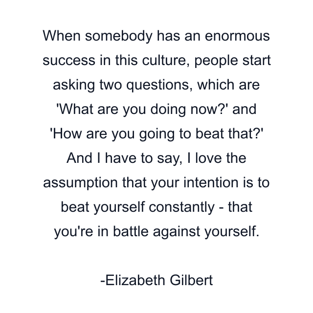 When somebody has an enormous success in this culture, people start asking two questions, which are 'What are you doing now?' and 'How are you going to beat that?' And I have to say, I love the assumption that your intention is to beat yourself constantly - that you're in battle against yourself.