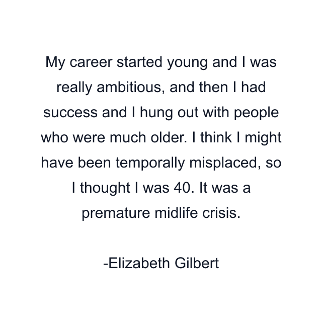 My career started young and I was really ambitious, and then I had success and I hung out with people who were much older. I think I might have been temporally misplaced, so I thought I was 40. It was a premature midlife crisis.