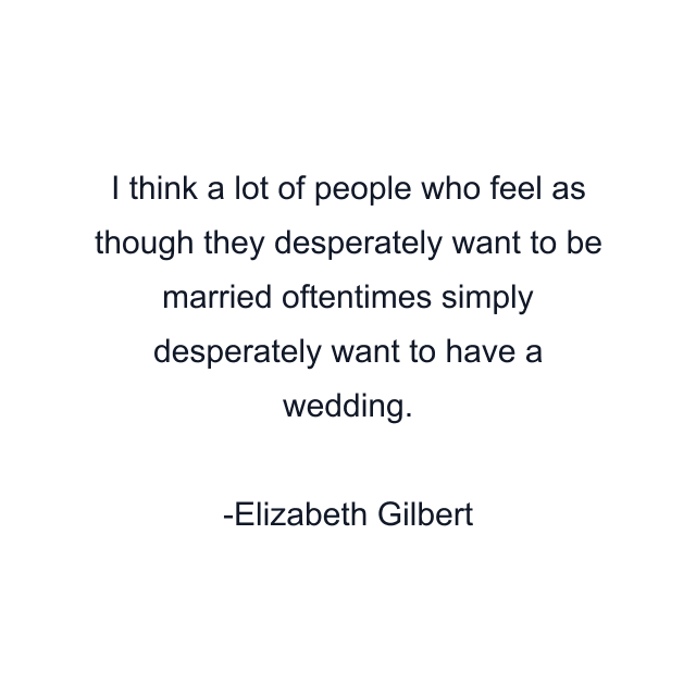 I think a lot of people who feel as though they desperately want to be married oftentimes simply desperately want to have a wedding.