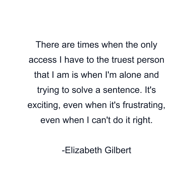 There are times when the only access I have to the truest person that I am is when I'm alone and trying to solve a sentence. It's exciting, even when it's frustrating, even when I can't do it right.