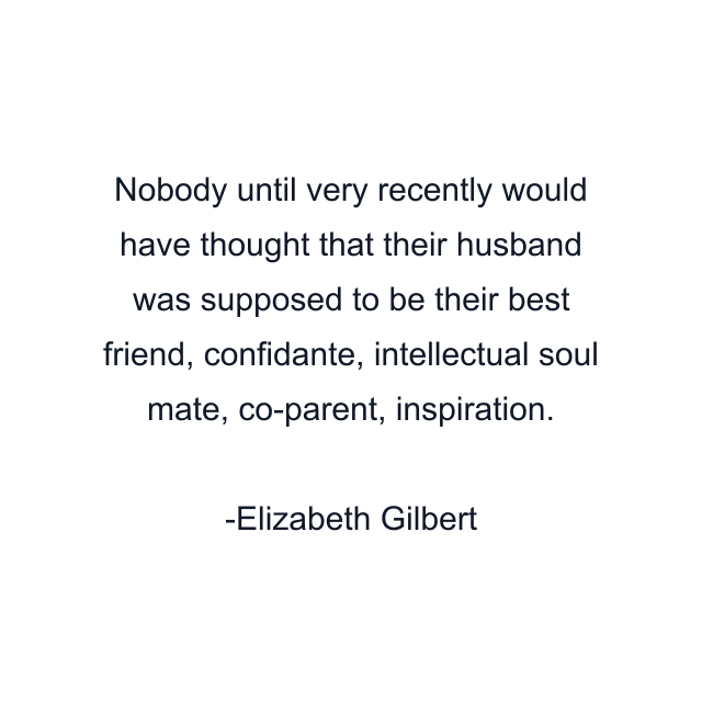 Nobody until very recently would have thought that their husband was supposed to be their best friend, confidante, intellectual soul mate, co-parent, inspiration.