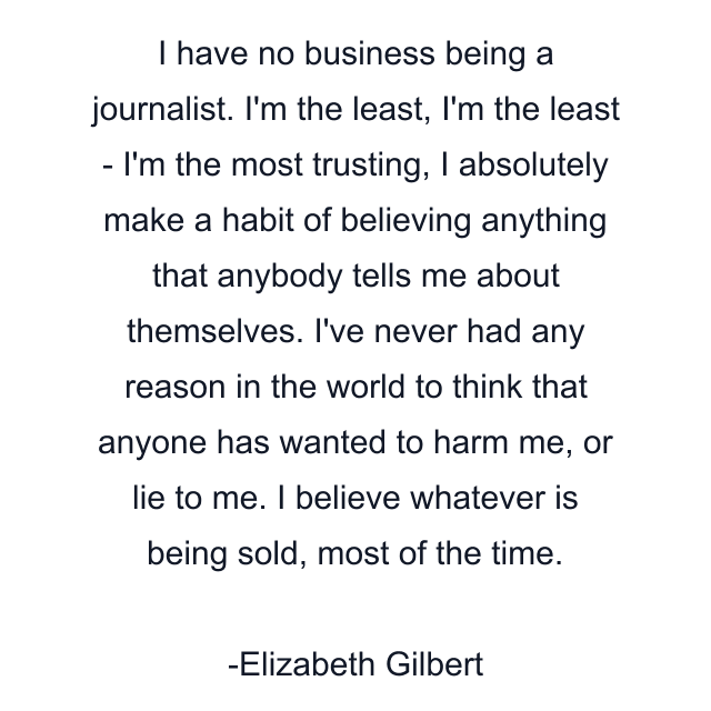 I have no business being a journalist. I'm the least, I'm the least - I'm the most trusting, I absolutely make a habit of believing anything that anybody tells me about themselves. I've never had any reason in the world to think that anyone has wanted to harm me, or lie to me. I believe whatever is being sold, most of the time.