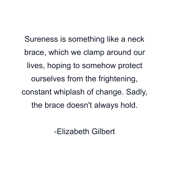 Sureness is something like a neck brace, which we clamp around our lives, hoping to somehow protect ourselves from the frightening, constant whiplash of change. Sadly, the brace doesn't always hold.